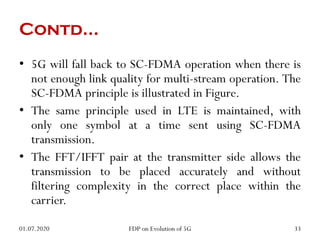 Contd…
• 5G will fall back to SC-FDMA operation when there is
not enough link quality for multi-stream operation. The
SC-FDMA principle is illustrated in Figure.
• The same principle used in LTE is maintained, with
only one symbol at a time sent using SC-FDMA
transmission.
• The FFT/IFFT pair at the transmitter side allows the
transmission to be placed accurately and without
filtering complexity in the correct place within the
carrier.
01.07.2020 33
FDP on Evolution of 5G
 