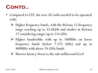 Contd..
• Compared to LTE, the new 5G radio needed to be operated
with:
 Higher frequency bands, with the Release 15 frequency
range reaching up to 52.6GHz and studies in Release
17 considering ranges up to 114 GHz
 Higher bandwidths with up to 100MHz on lower
frequency bands (below 7.125 GHz) and up to
400MHz with above-24-GHz bands
 Shorter latency down to the sub-millisecond level
01.07.2020 35
FDP on Evolution of 5G
 