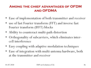 Among the chief advantages of OFDM
and OFDMA
• Ease of implementation of both transmitter and receiver
• use of fast Fourier transform (FFT) and inverse fast
Fourier transform (IFFT) blocks
• Ability to counteract multi-path distortion
• Orthogonality of subcarriers, which eliminates inter-
cell interference
• Easy coupling with adaptive modulation techniques
• Ease of integration with multi-antenna hardware, both
at the transmitter and receiver
01.07.2020 36
FDP on Evolution of 5G
 