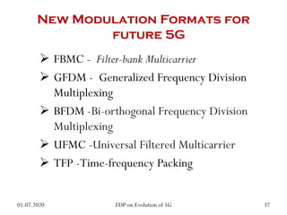 New Modulation Formats for
future 5G
 FBMC - Filter-bank Multicarrier
 GFDM - Generalized Frequency Division
Multiplexing
 BFDM -Bi-orthogonal Frequency Division
Multiplexing
 UFMC -Universal Filtered Multicarrier
 TFP -Time-frequency Packing
01.07.2020 37
FDP on Evolution of 5G
 