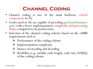 Channel Coding
• Channel coding is one of the main hardware critical
components in 5G
• Codes used in 5G are capable of providing good performance
gains with a lower implementation complexity and processing
delays compared to its predecessors
• Selection of the channel coding scheme based on the eMBB
requirements such as
 Performance of the coding scheme
 Implementation complexity
 latency of encoding and decoding
 flexibility (e.g. variable code length, code rate, HARQ)
of the coding scheme
01.07.2020 39
FDP on Evolution of 5G
 