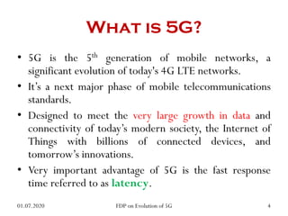 What is 5G?
• 5G is the 5th generation of mobile networks, a
significant evolution of today's 4G LTE networks.
• It’s a next major phase of mobile telecommunications
standards.
• Designed to meet the very large growth in data and
connectivity of today’s modern society, the Internet of
Things with billions of connected devices, and
tomorrow’s innovations.
• Very important advantage of 5G is the fast response
time referred to as latency.
01.07.2020 4
FDP on Evolution of 5G
 