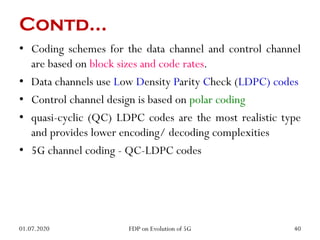 Contd…
• Coding schemes for the data channel and control channel
are based on block sizes and code rates.
• Data channels use Low Density Parity Check (LDPC) codes
• Control channel design is based on polar coding
• quasi-cyclic (QC) LDPC codes are the most realistic type
and provides lower encoding/ decoding complexities
• 5G channel coding - QC-LDPC codes
01.07.2020 40
FDP on Evolution of 5G
 