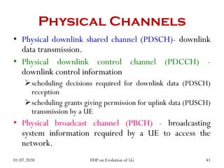 Physical Channels
• Physical downlink shared channel (PDSCH)- downlink
data transmission.
• Physical downlink control channel (PDCCH) -
downlink control information
scheduling decisions required for downlink data (PDSCH)
reception
scheduling grants giving permission for uplink data (PUSCH)
transmission by a UE
• Physical broadcast channel (PBCH) - broadcasting
system information required by a UE to access the
network.
01.07.2020 41
FDP on Evolution of 5G
 