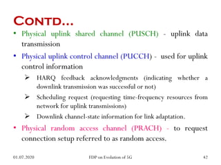 Contd…
• Physical uplink shared channel (PUSCH) - uplink data
transmission
• Physical uplink control channel (PUCCH) - used for uplink
control information
 HARQ feedback acknowledgments (indicating whether a
downlink transmission was successful or not)
 Scheduling request (requesting time-frequency resources from
network for uplink transmissions)
 Downlink channel-state information for link adaptation.
• Physical random access channel (PRACH) - to request
connection setup referred to as random access.
01.07.2020 42
FDP on Evolution of 5G
 