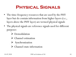 Physical Signals
• The time-frequency resources that are used by the PHY
layer but do contain information from higher layers (i.e.,
layers above the PHY layer) are termed physical signals
• The physical signals are reference signals used for different
purposes
 Demodulation
 Channel estimation
 Synchronization
 Channel-state information
01.07.2020 45
FDP on Evolution of 5G
 