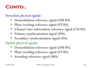 Contd..
Downlink physical signals:
• Demodulation reference signal (DM-RS)
• Phase tracking reference signal (PT-RS)
• Channel state information reference signal (CSI-RS)
• Primary synchronization signal (PSS)
• Secondary synchronization signal (SSS)
Uplink physical signals:
• Demodulation reference signal (DM-RS)
• Phase tracking reference signal (PT-RS)
• Sounding reference signal (SRS)
01.07.2020 46
FDP on Evolution of 5G
 