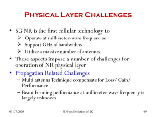 Physical Layer Challenges
• 5G NR is the first cellular technology to
 Operate at millimeter-wave frequencies
 Support GHz of bandwidths
 Utilize a massive number of antennas
• These aspects impose a number of challenges for
operation of NR physical layer
• Propagation Related Challenges
– Multi antennaTechnique compensate for Loss/ Gain/
Performance
– Beam Forming performance at millimeter wave frequency is
largely unknown
01.07.2020 49
FDP on Evolution of 5G
 