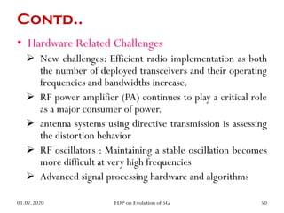 Contd..
• Hardware Related Challenges
 New challenges: Efficient radio implementation as both
the number of deployed transceivers and their operating
frequencies and bandwidths increase.
 RF power amplifier (PA) continues to play a critical role
as a major consumer of power.
 antenna systems using directive transmission is assessing
the distortion behavior
 RF oscillators : Maintaining a stable oscillation becomes
more difficult at very high frequencies
 Advanced signal processing hardware and algorithms
01.07.2020 50
FDP on Evolution of 5G
 