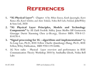 References
1. “5G Physical Layer”- Chapter 6 by Mihai Enescu, Keeth Jayasinghe, Karri
Ranta-Aho, Karol Schober,and Antti Toskala,Nokia Bell Labs, Finland, JohnWiley
& Sons Ltd, 2020
2. “5G Physical Layer Principles, Models and Technology
Components” by Ali Zaidi Fredrik Athley Jonas Medbo Ulf Gustavsson
Giuseppe Durisi Xiaoming Chen (z-lib.org), Elesiver ISBN: 978-0-12-
814578-4.
3. “Signal processing for 5G - algorithms and implementations“ by
Fa-Long Luo, Ph.D., IEEE Fellow Charlie (Jianzhong) Zhang, Ph.D., IEEE
Fellow,Wiley Publication, ISBN 9781119116486.
4. 5G New radio – Physical Layer overview and performance in IEEE
Communication Theory Workshop 2018 by Amibadha Ghosh, Nokia Bell
Labs
01.07.2020 51
FDP on Evolution of 5G
 