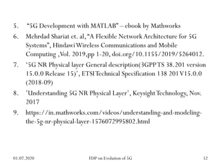 5. “5G Development with MATLAB” – ebook by Mathworks
6. Mehrdad Shariat et. al,“A Flexible Network Architecture for 5G
Systems”, HindawiWireless Communications and Mobile
Computing ,Vol. 2019,pp 1-20, doi.org/10.1155/2019/5264012.
7. ‘5G NR Physical layer General description(3GPPTS 38.201 version
15.0.0 Release 15)’, ETSITechnical Specification 138 201V15.0.0
(2018-09)
8. ’Understanding 5G NR Physical Layer’, KeysightTechnology, Nov.
2017
9. https://in.mathworks.com/videos/understanding-and-modeling-
the-5g-nr-physical-layer-1576072995802.html
01.07.2020 52
FDP on Evolution of 5G
 