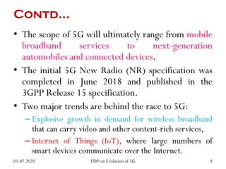 Contd…
• The scope of 5G will ultimately range from mobile
broadband services to next-generation
automobiles and connected devices.
• The initial 5G New Radio (NR) specification was
completed in June 2018 and published in the
3GPP Release 15 specification.
• Two major trends are behind the race to 5G:
– Explosive growth in demand for wireless broadband
that can carry video and other content-rich services,
– Internet of Things (IoT), where large numbers of
smart devices communicate over the Internet.
01.07.2020 8
FDP on Evolution of 5G
 
