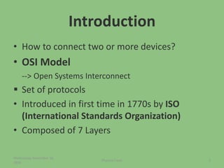 Introduction
• How to connect two or more devices?
• OSI Model
--> Open Systems Interconnect
 Set of protocols
• Introduced in first time in 1770s by ISO
(International Standards Organization)
• Composed of 7 Layers
Wednesday, November 16,
2016
Physical Layer 2
 