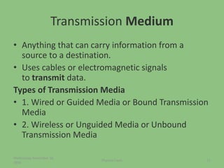 Transmission Medium
• Anything that can carry information from a
source to a destination.
• Uses cables or electromagnetic signals
to transmit data.
Types of Transmission Media
• 1. Wired or Guided Media or Bound Transmission
Media
• 2. Wireless or Unguided Media or Unbound
Transmission Media
Wednesday, November 16,
2016
21Physical Layer
 