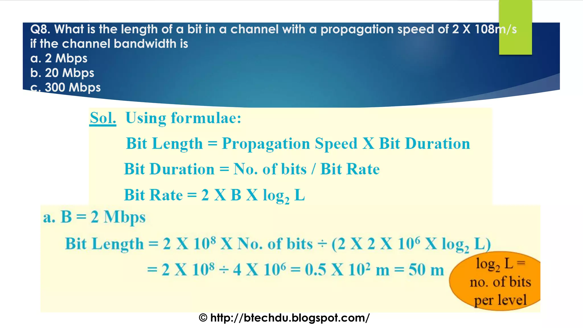 Q8. What is the length of a bit in a channel with a propagation speed of 2 X 108m/s
if the channel bandwidth is
a. 2 Mbps
b. 20 Mbps
c. 300 Mbps
© http://btechdu.blogspot.com/
 