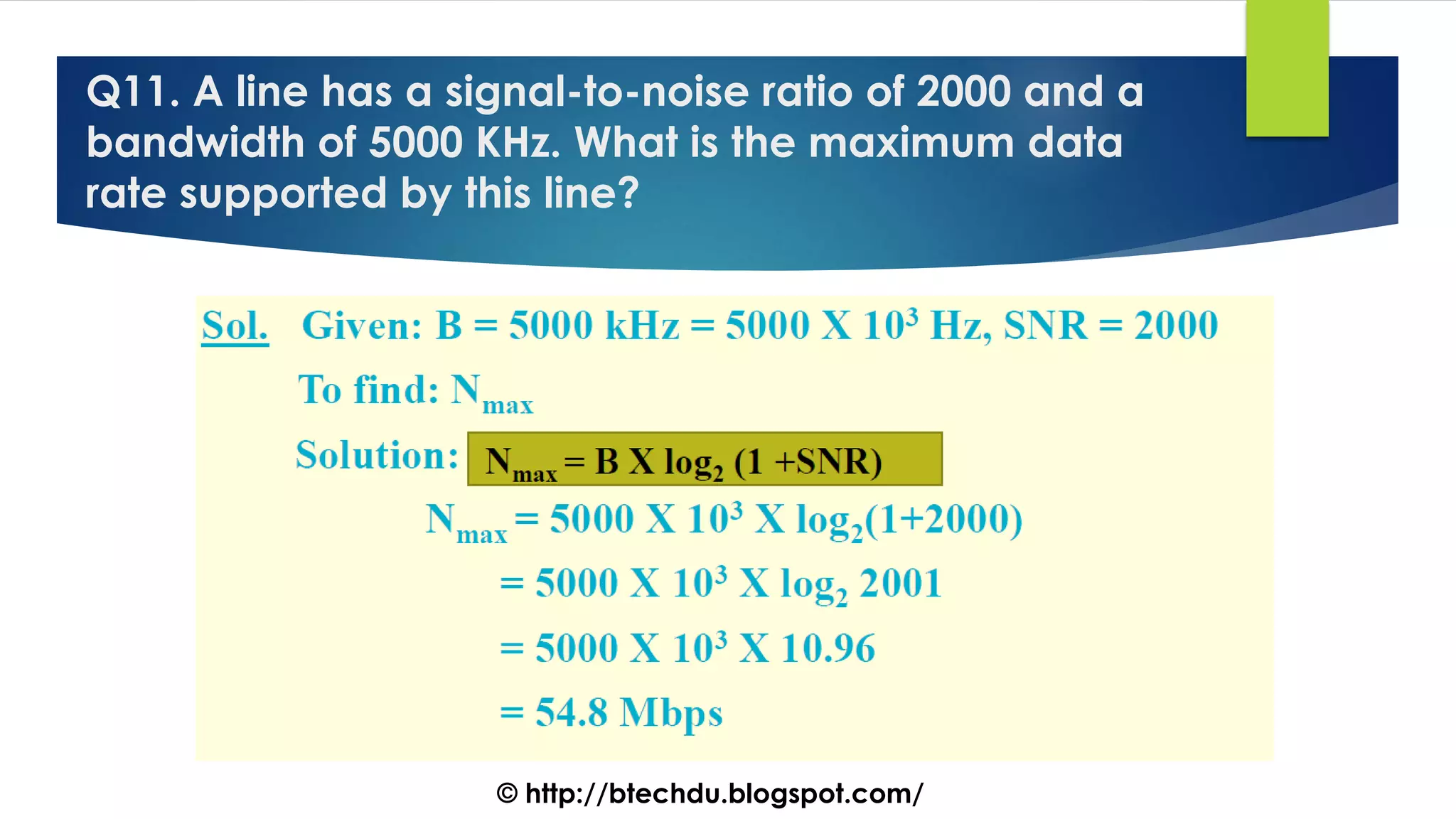 Q11. A line has a signal-to-noise ratio of 2000 and a
bandwidth of 5000 KHz. What is the maximum data
rate supported by this line?
© http://btechdu.blogspot.com/
 