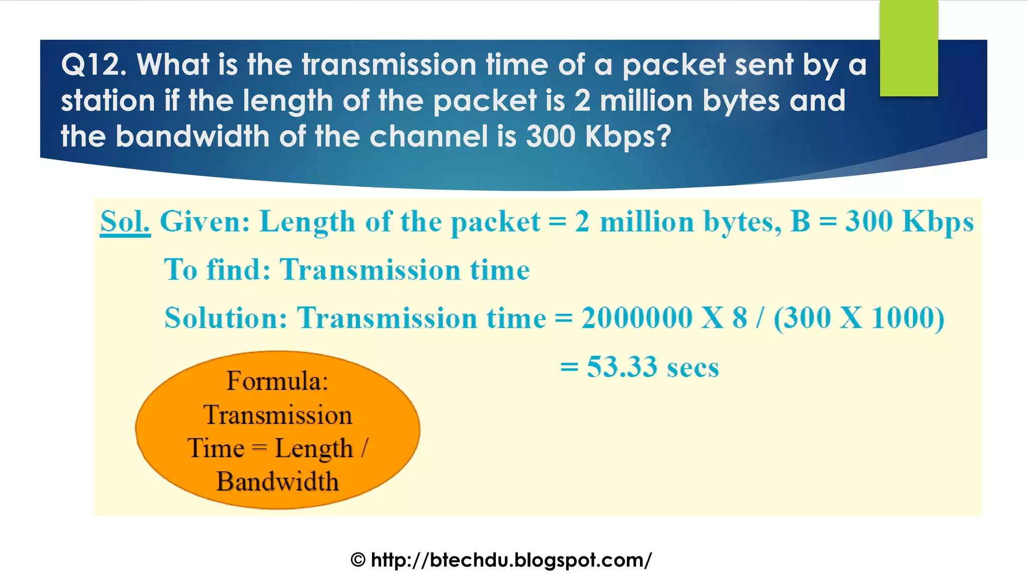 Q12. What is the transmission time of a packet sent by a
station if the length of the packet is 2 million bytes and
the bandwidth of the channel is 300 Kbps?
© http://btechdu.blogspot.com/
 