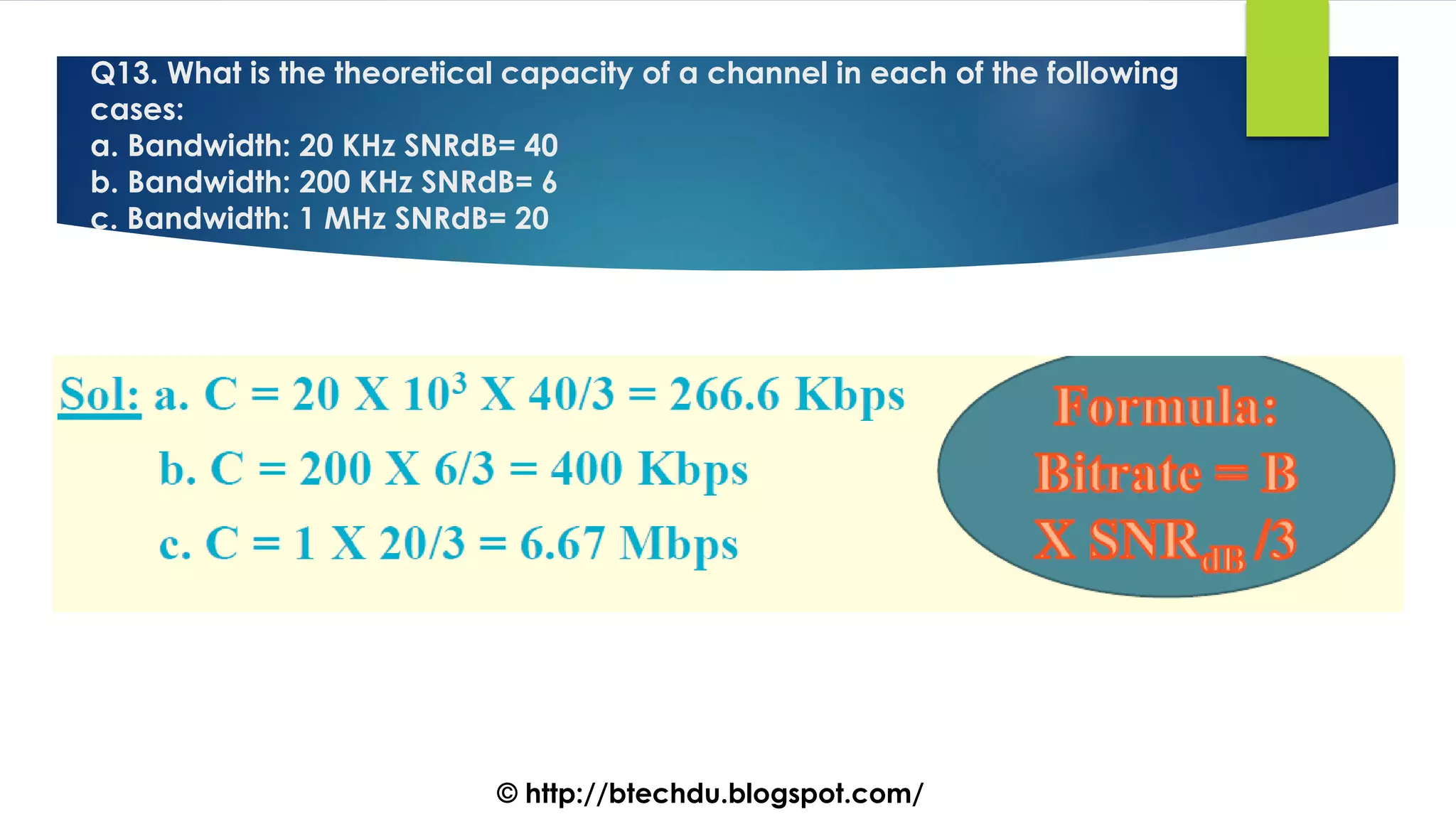 Q13. What is the theoretical capacity of a channel in each of the following
cases:
a. Bandwidth: 20 KHz SNRdB= 40
b. Bandwidth: 200 KHz SNRdB= 6
c. Bandwidth: 1 MHz SNRdB= 20
© http://btechdu.blogspot.com/
 