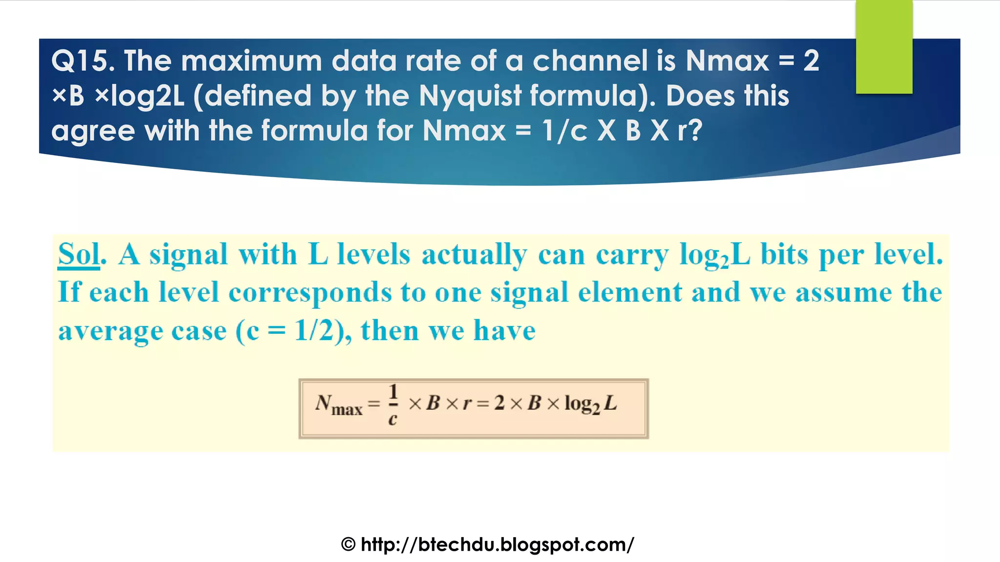 Q15. The maximum data rate of a channel is Nmax = 2
×B ×log2L (defined by the Nyquist formula). Does this
agree with the formula for Nmax = 1/c X B X r?
© http://btechdu.blogspot.com/
 