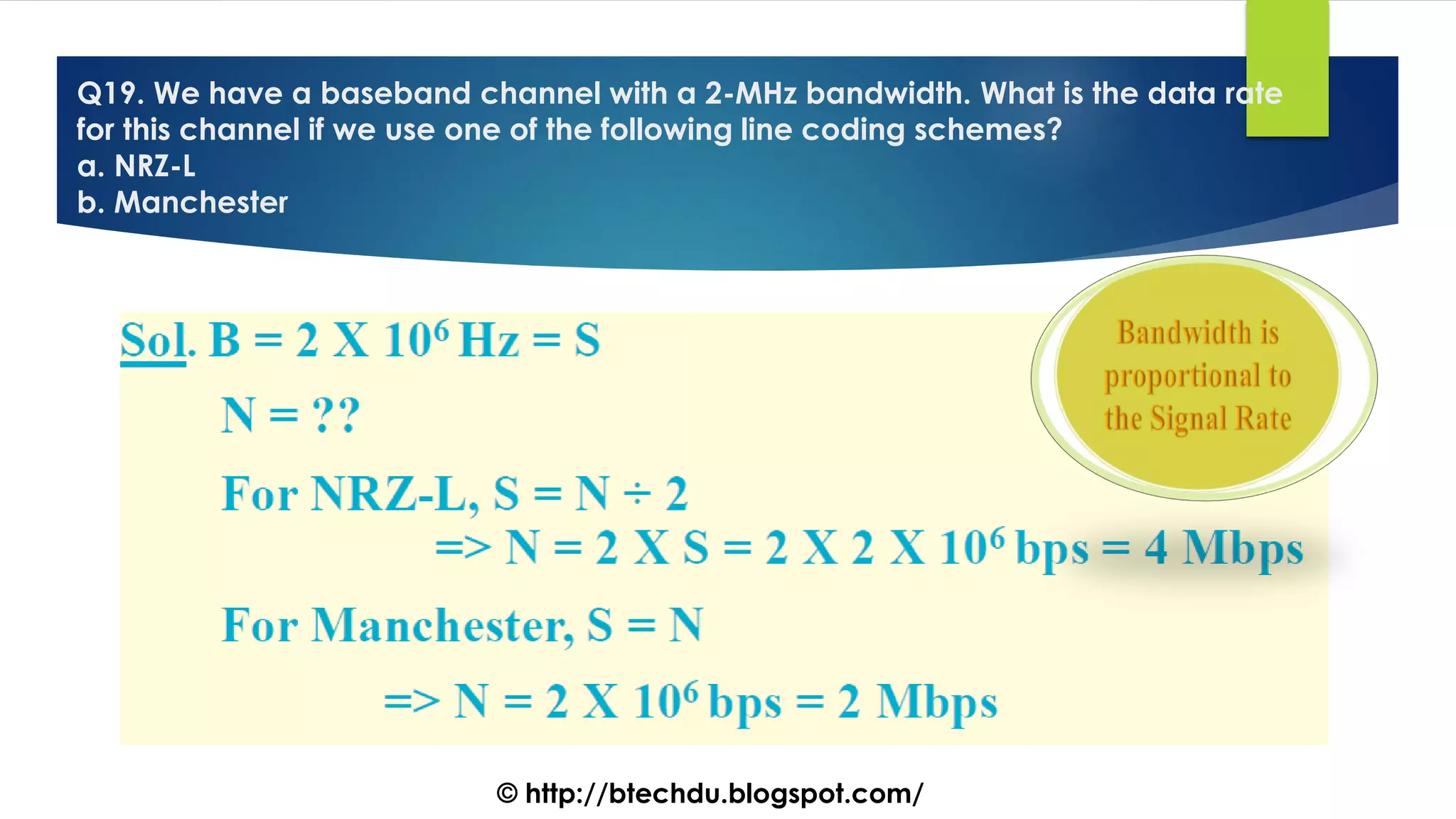 Q19. We have a baseband channel with a 2-MHz bandwidth. What is the data rate
for this channel if we use one of the following line coding schemes?
a. NRZ-L
b. Manchester
© http://btechdu.blogspot.com/
 