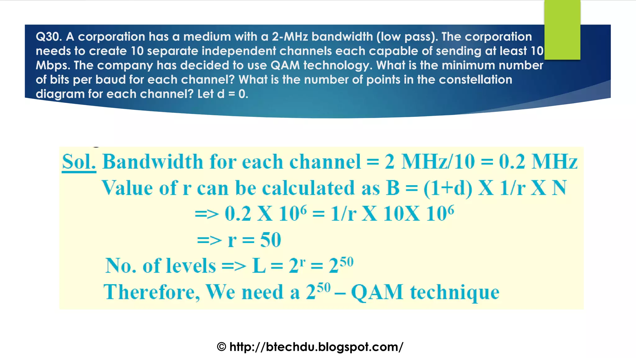 Q30. A corporation has a medium with a 2-MHz bandwidth (low pass). The corporation
needs to create 10 separate independent channels each capable of sending at least 10
Mbps. The company has decided to use QAM technology. What is the minimum number
of bits per baud for each channel? What is the number of points in the constellation
diagram for each channel? Let d = 0.
© http://btechdu.blogspot.com/
 