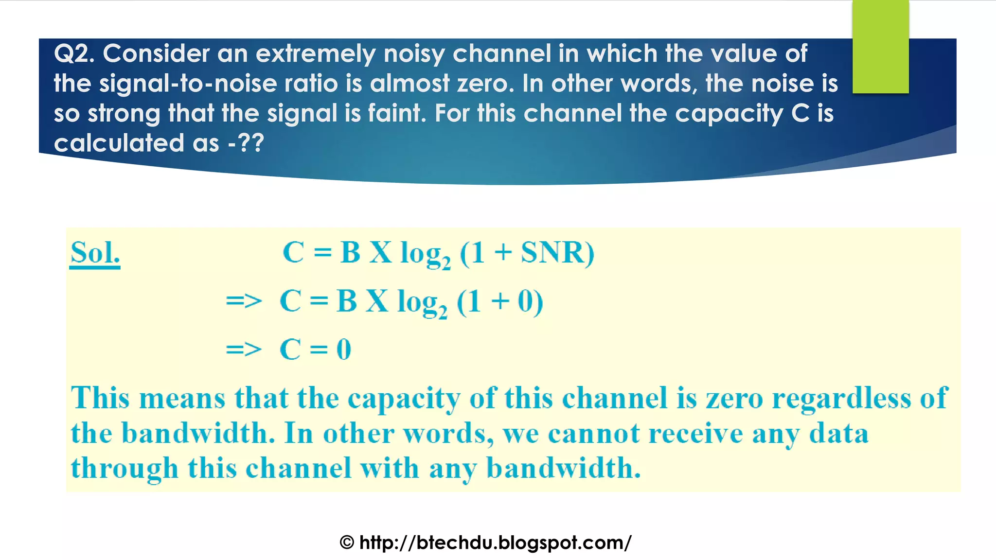 Q2. Consider an extremely noisy channel in which the value of
the signal-to-noise ratio is almost zero. In other words, the noise is
so strong that the signal is faint. For this channel the capacity C is
calculated as -??
© http://btechdu.blogspot.com/
 