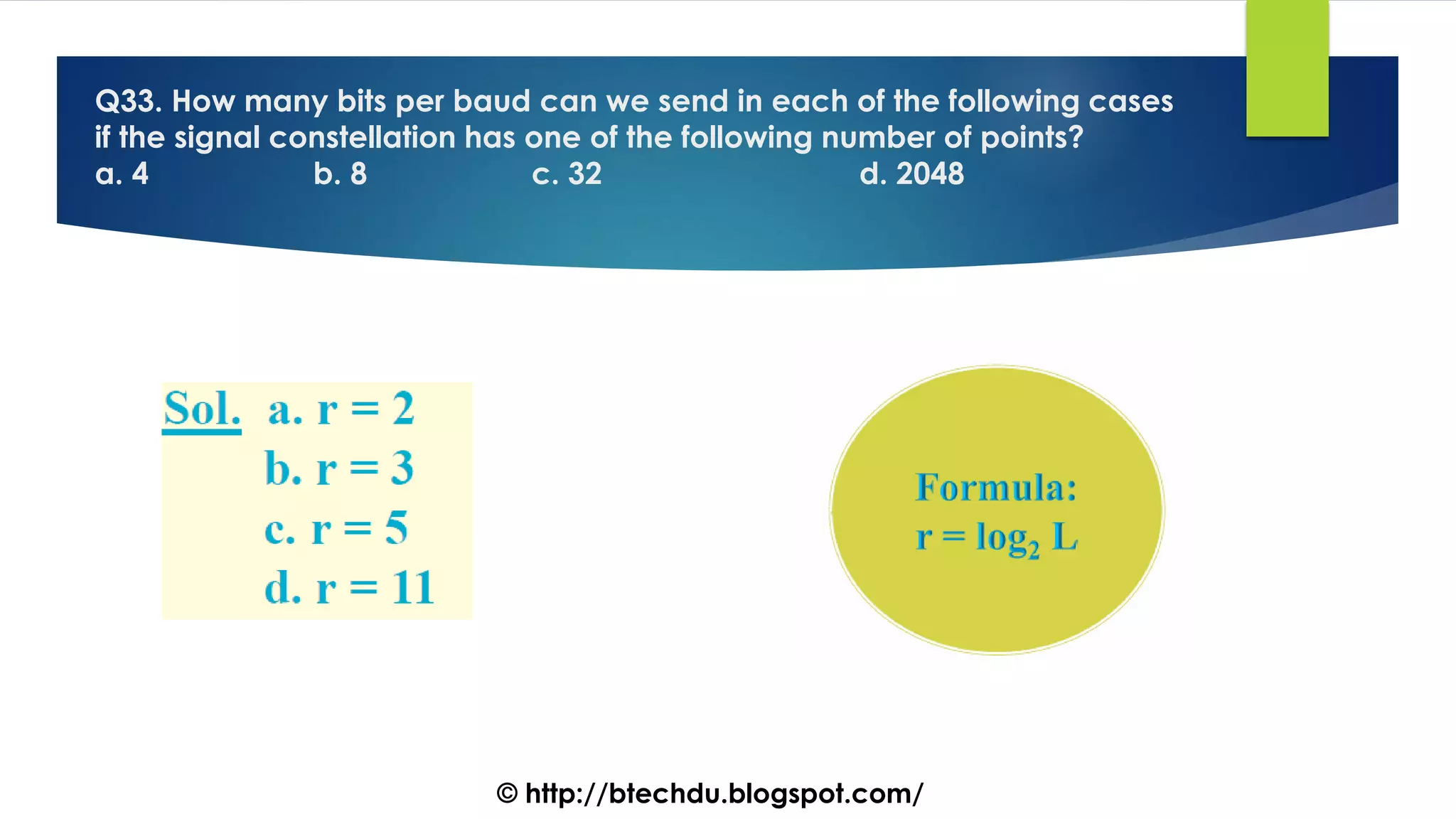 Q33. How many bits per baud can we send in each of the following cases
if the signal constellation has one of the following number of points?
a. 4 b. 8 c. 32 d. 2048
© http://btechdu.blogspot.com/
 