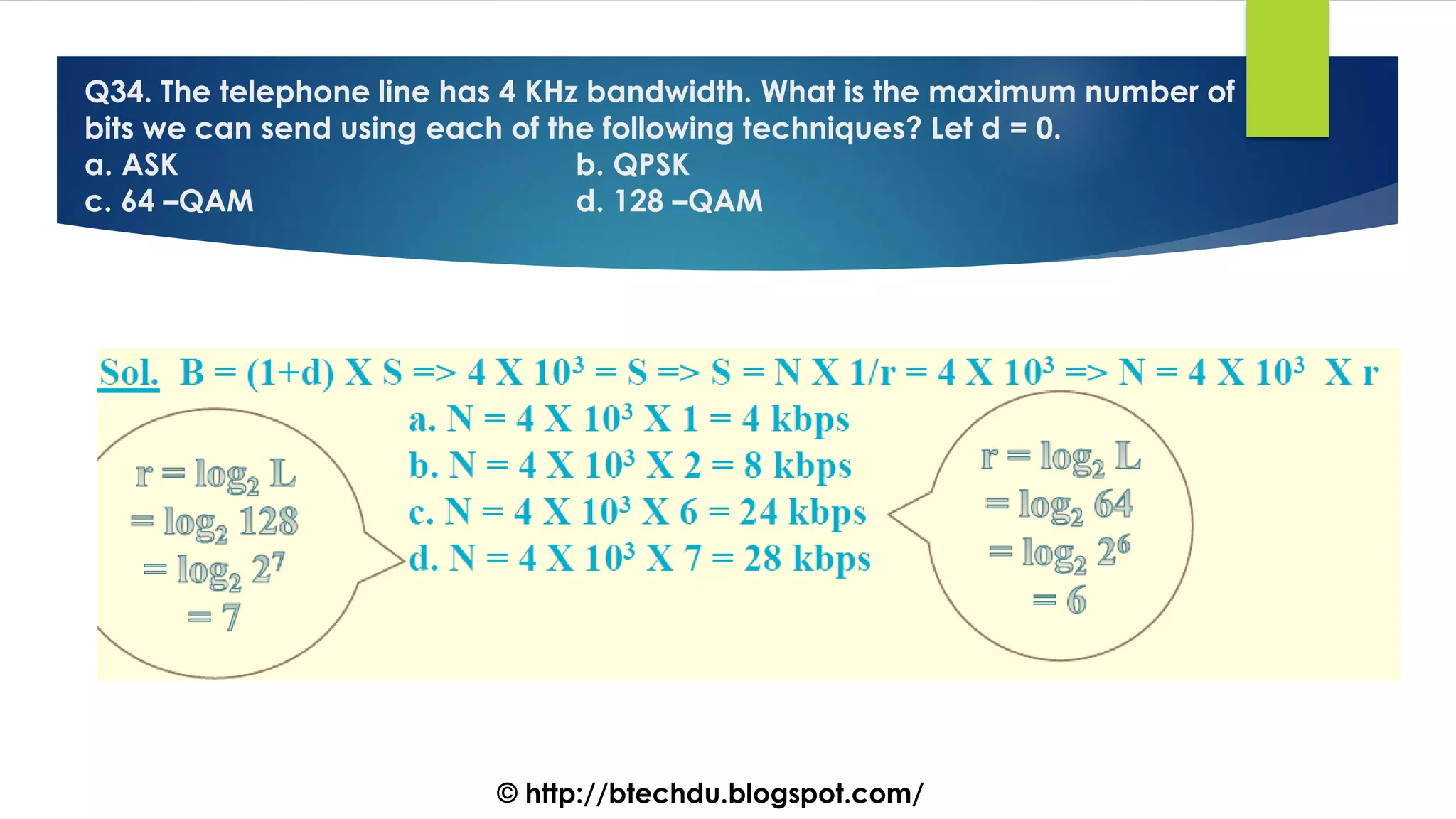 Q34. The telephone line has 4 KHz bandwidth. What is the maximum number of
bits we can send using each of the following techniques? Let d = 0.
a. ASK b. QPSK
c. 64 –QAM d. 128 –QAM
© http://btechdu.blogspot.com/
 
