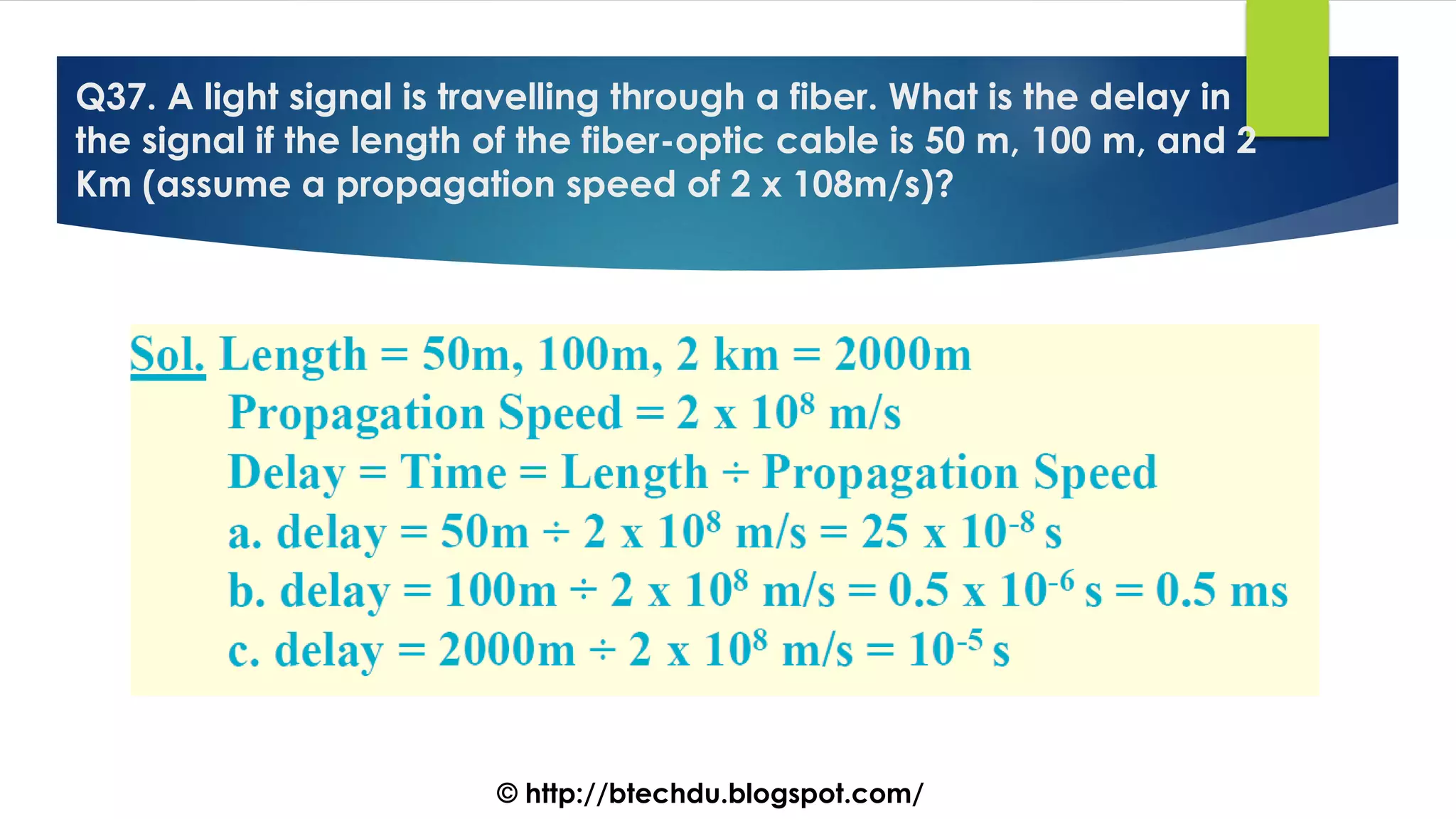 Q37. A light signal is travelling through a fiber. What is the delay in
the signal if the length of the fiber-optic cable is 50 m, 100 m, and 2
Km (assume a propagation speed of 2 x 108m/s)?
© http://btechdu.blogspot.com/
 