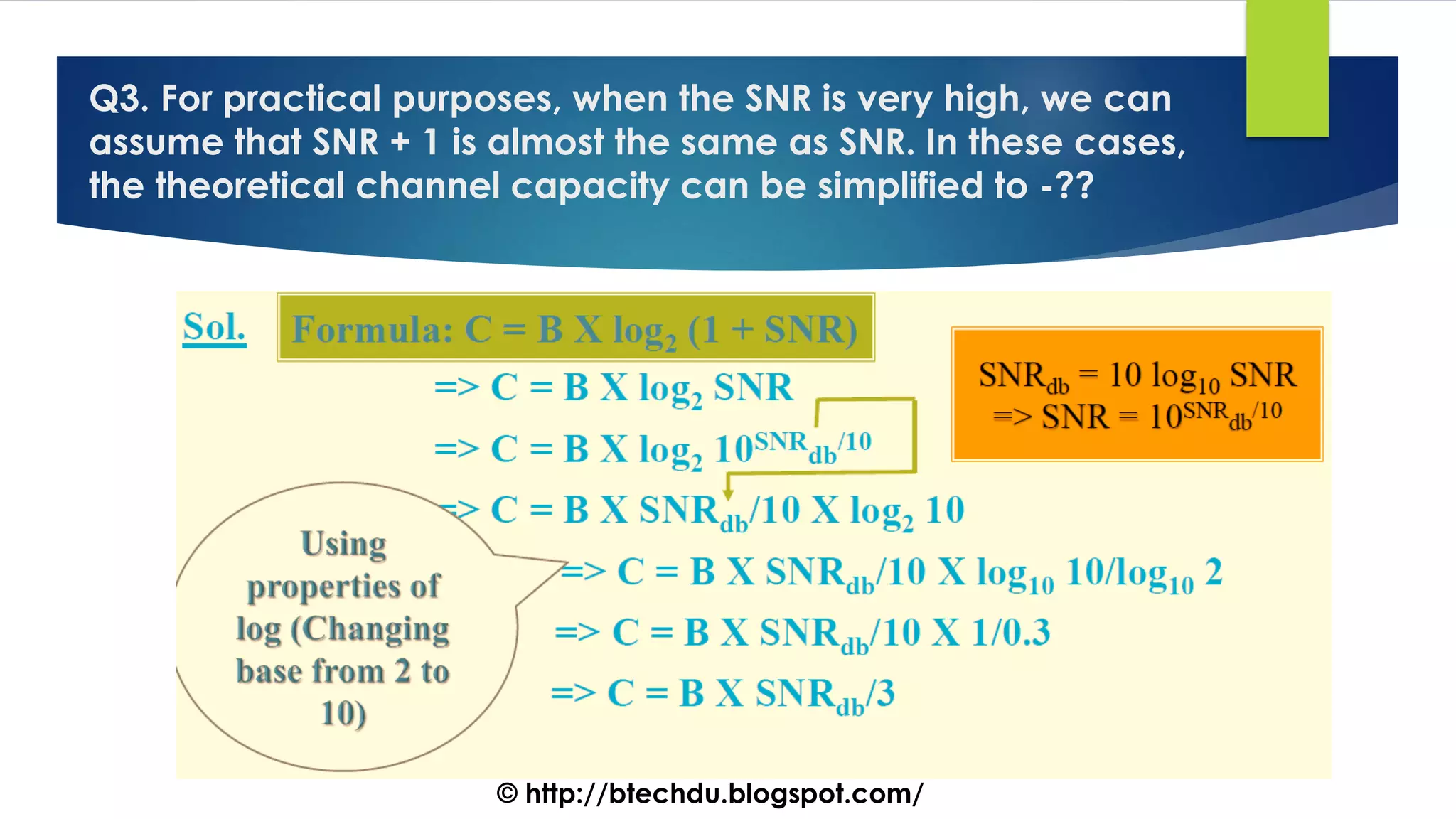 Q3. For practical purposes, when the SNR is very high, we can
assume that SNR + 1 is almost the same as SNR. In these cases,
the theoretical channel capacity can be simplified to -??
© http://btechdu.blogspot.com/
 