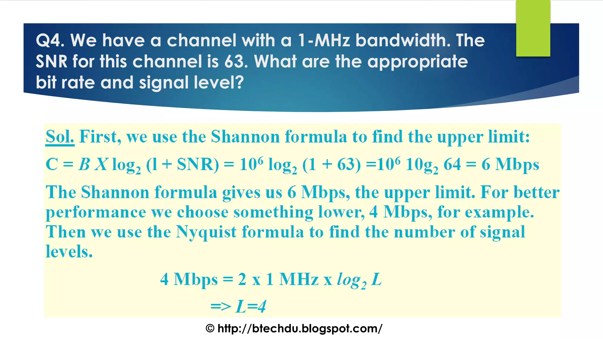 Q4. We have a channel with a 1-MHz bandwidth. The
SNR for this channel is 63. What are the appropriate
bit rate and signal level?
© http://btechdu.blogspot.com/
 
