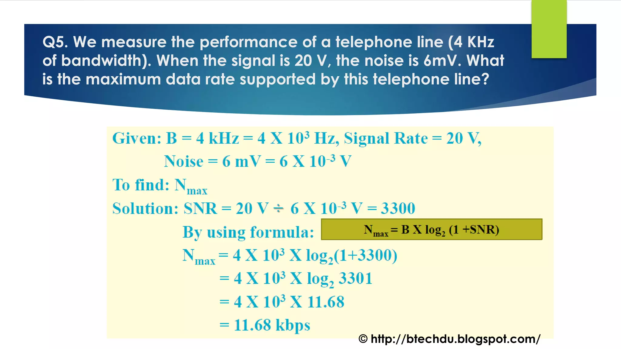 Q5. We measure the performance of a telephone line (4 KHz
of bandwidth). When the signal is 20 V, the noise is 6mV. What
is the maximum data rate supported by this telephone line?
© http://btechdu.blogspot.com/
 