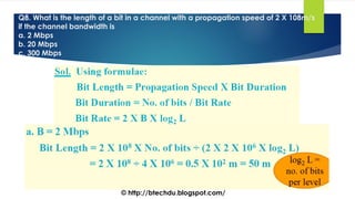 Q8. What is the length of a bit in a channel with a propagation speed of 2 X 108m/s
if the channel bandwidth is
a. 2 Mbps
b. 20 Mbps
c. 300 Mbps
© http://btechdu.blogspot.com/
 