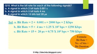 Q10. What is the bit rate for each of the following signals?
a. A signal in which 2 bit lasts 0.001 s
b. A signal in which 5 bit lasts 4 ms
c. A signal in which 15 bits last 20 μs
© http://btechdu.blogspot.com/
 