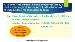 Q12. What is the transmission time of a packet sent by a
station if the length of the packet is 2 million bytes and
the bandwidth of the channel is 300 Kbps?
© http://btechdu.blogspot.com/
 