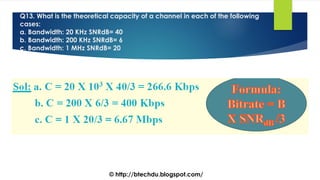 Q13. What is the theoretical capacity of a channel in each of the following
cases:
a. Bandwidth: 20 KHz SNRdB= 40
b. Bandwidth: 200 KHz SNRdB= 6
c. Bandwidth: 1 MHz SNRdB= 20
© http://btechdu.blogspot.com/
 