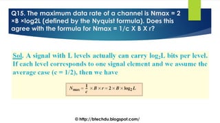 Q15. The maximum data rate of a channel is Nmax = 2
×B ×log2L (defined by the Nyquist formula). Does this
agree with the formula for Nmax = 1/c X B X r?
© http://btechdu.blogspot.com/
 