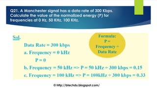 Q21. A Manchester signal has a data rate of 300 Kbps.
Calculate the value of the normalized energy (P) for
frequencies at 0 Hz, 50 KHz, 100 KHz.
© http://btechdu.blogspot.com/
 