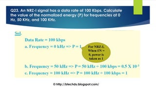 Q23. An NRZ-I signal has a data rate of 100 Kbps. Calculate
the value of the normalized energy (P) for frequencies at 0
Hz, 50 KHz, and 100 KHz.
© http://btechdu.blogspot.com/
 