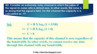 Q2. Consider an extremely noisy channel in which the value of
the signal-to-noise ratio is almost zero. In other words, the noise is
so strong that the signal is faint. For this channel the capacity C is
calculated as -??
© http://btechdu.blogspot.com/
 