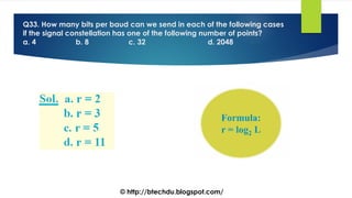 Q33. How many bits per baud can we send in each of the following cases
if the signal constellation has one of the following number of points?
a. 4 b. 8 c. 32 d. 2048
© http://btechdu.blogspot.com/
 