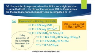 Q3. For practical purposes, when the SNR is very high, we can
assume that SNR + 1 is almost the same as SNR. In these cases,
the theoretical channel capacity can be simplified to -??
© http://btechdu.blogspot.com/
 