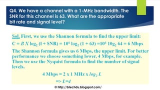 Q4. We have a channel with a 1-MHz bandwidth. The
SNR for this channel is 63. What are the appropriate
bit rate and signal level?
© http://btechdu.blogspot.com/
 
