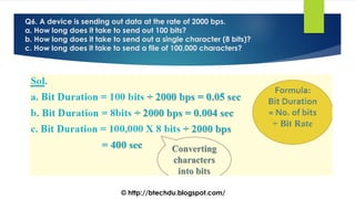 Q6. A device is sending out data at the rate of 2000 bps.
a. How long does it take to send out 100 bits?
b. How long does it take to send out a single character (8 bits)?
c. How long does it take to send a file of 100,000 characters?
© http://btechdu.blogspot.com/
 