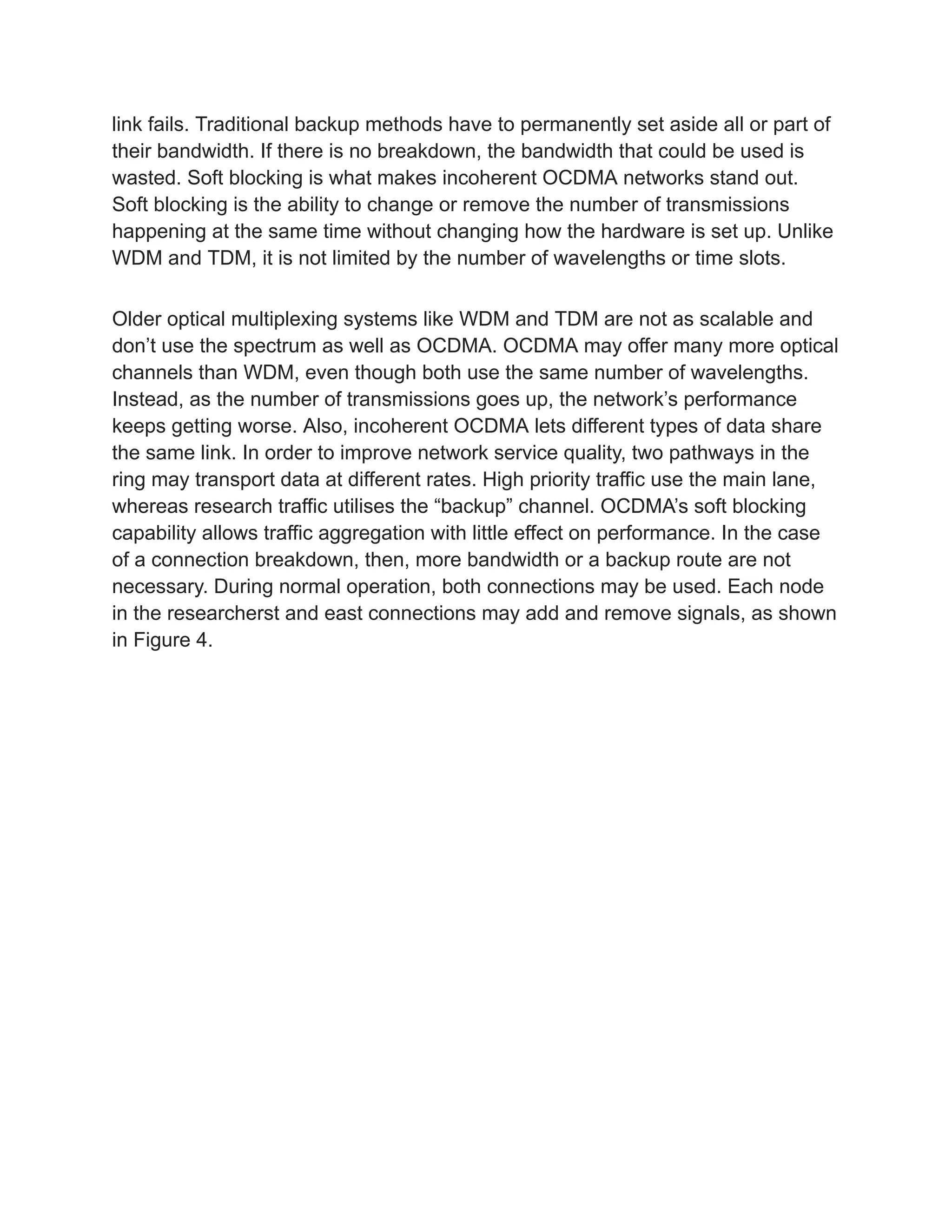 link fails. Traditional backup methods have to permanently set aside all or part of
their bandwidth. If there is no breakdown, the bandwidth that could be used is
wasted. Soft blocking is what makes incoherent OCDMA networks stand out.
Soft blocking is the ability to change or remove the number of transmissions
happening at the same time without changing how the hardware is set up. Unlike
WDM and TDM, it is not limited by the number of wavelengths or time slots.
Older optical multiplexing systems like WDM and TDM are not as scalable and
don’t use the spectrum as well as OCDMA. OCDMA may offer many more optical
channels than WDM, even though both use the same number of wavelengths.
Instead, as the number of transmissions goes up, the network’s performance
keeps getting worse. Also, incoherent OCDMA lets different types of data share
the same link. In order to improve network service quality, two pathways in the
ring may transport data at different rates. High priority traffic use the main lane,
whereas research traffic utilises the “backup” channel. OCDMA’s soft blocking
capability allows traffic aggregation with little effect on performance. In the case
of a connection breakdown, then, more bandwidth or a backup route are not
necessary. During normal operation, both connections may be used. Each node
in the researcherst and east connections may add and remove signals, as shown
in Figure 4.
 