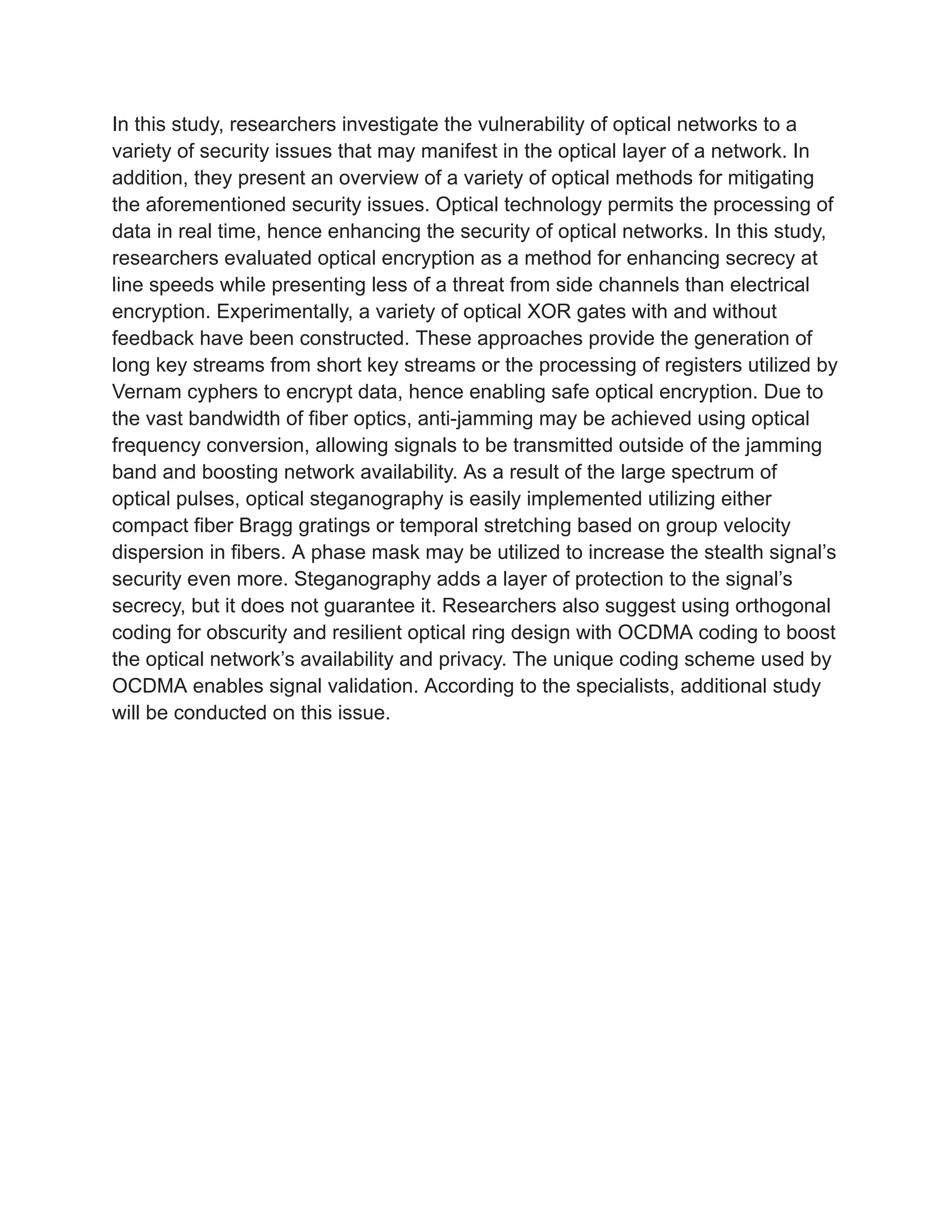 In this study, researchers investigate the vulnerability of optical networks to a
variety of security issues that may manifest in the optical layer of a network. In
addition, they present an overview of a variety of optical methods for mitigating
the aforementioned security issues. Optical technology permits the processing of
data in real time, hence enhancing the security of optical networks. In this study,
researchers evaluated optical encryption as a method for enhancing secrecy at
line speeds while presenting less of a threat from side channels than electrical
encryption. Experimentally, a variety of optical XOR gates with and without
feedback have been constructed. These approaches provide the generation of
long key streams from short key streams or the processing of registers utilized by
Vernam cyphers to encrypt data, hence enabling safe optical encryption. Due to
the vast bandwidth of fiber optics, anti-jamming may be achieved using optical
frequency conversion, allowing signals to be transmitted outside of the jamming
band and boosting network availability. As a result of the large spectrum of
optical pulses, optical steganography is easily implemented utilizing either
compact fiber Bragg gratings or temporal stretching based on group velocity
dispersion in fibers. A phase mask may be utilized to increase the stealth signal’s
security even more. Steganography adds a layer of protection to the signal’s
secrecy, but it does not guarantee it. Researchers also suggest using orthogonal
coding for obscurity and resilient optical ring design with OCDMA coding to boost
the optical network’s availability and privacy. The unique coding scheme used by
OCDMA enables signal validation. According to the specialists, additional study
will be conducted on this issue.
 