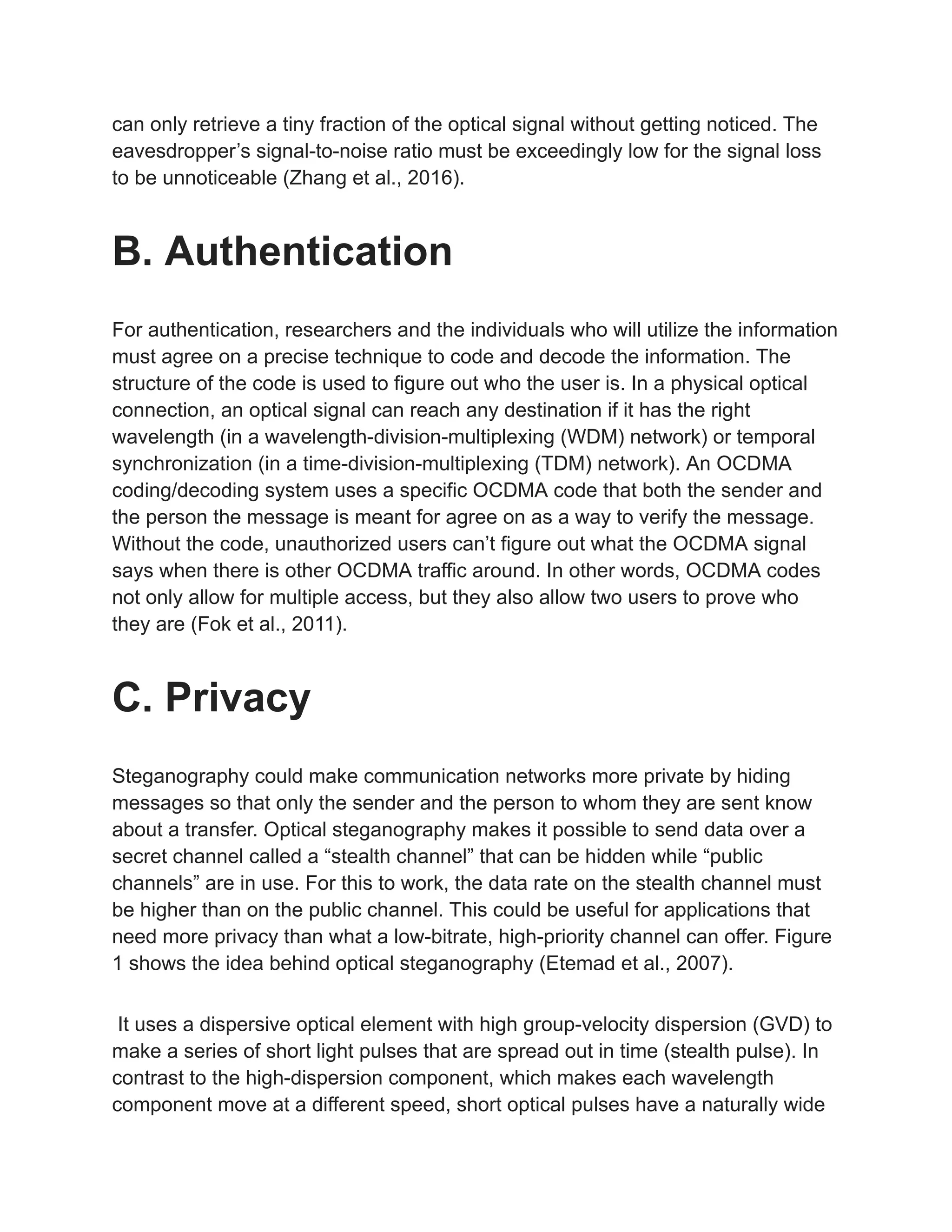 can only retrieve a tiny fraction of the optical signal without getting noticed. The
eavesdropper’s signal-to-noise ratio must be exceedingly low for the signal loss
to be unnoticeable (Zhang et al., 2016).
B. Authentication
For authentication, researchers and the individuals who will utilize the information
must agree on a precise technique to code and decode the information. The
structure of the code is used to figure out who the user is. In a physical optical
connection, an optical signal can reach any destination if it has the right
wavelength (in a wavelength-division-multiplexing (WDM) network) or temporal
synchronization (in a time-division-multiplexing (TDM) network). An OCDMA
coding/decoding system uses a specific OCDMA code that both the sender and
the person the message is meant for agree on as a way to verify the message.
Without the code, unauthorized users can’t figure out what the OCDMA signal
says when there is other OCDMA traffic around. In other words, OCDMA codes
not only allow for multiple access, but they also allow two users to prove who
they are (Fok et al., 2011).
C. Privacy
Steganography could make communication networks more private by hiding
messages so that only the sender and the person to whom they are sent know
about a transfer. Optical steganography makes it possible to send data over a
secret channel called a “stealth channel” that can be hidden while “public
channels” are in use. For this to work, the data rate on the stealth channel must
be higher than on the public channel. This could be useful for applications that
need more privacy than what a low-bitrate, high-priority channel can offer. Figure
1 shows the idea behind optical steganography (Etemad et al., 2007).
It uses a dispersive optical element with high group-velocity dispersion (GVD) to
make a series of short light pulses that are spread out in time (stealth pulse). In
contrast to the high-dispersion component, which makes each wavelength
component move at a different speed, short optical pulses have a naturally wide
 