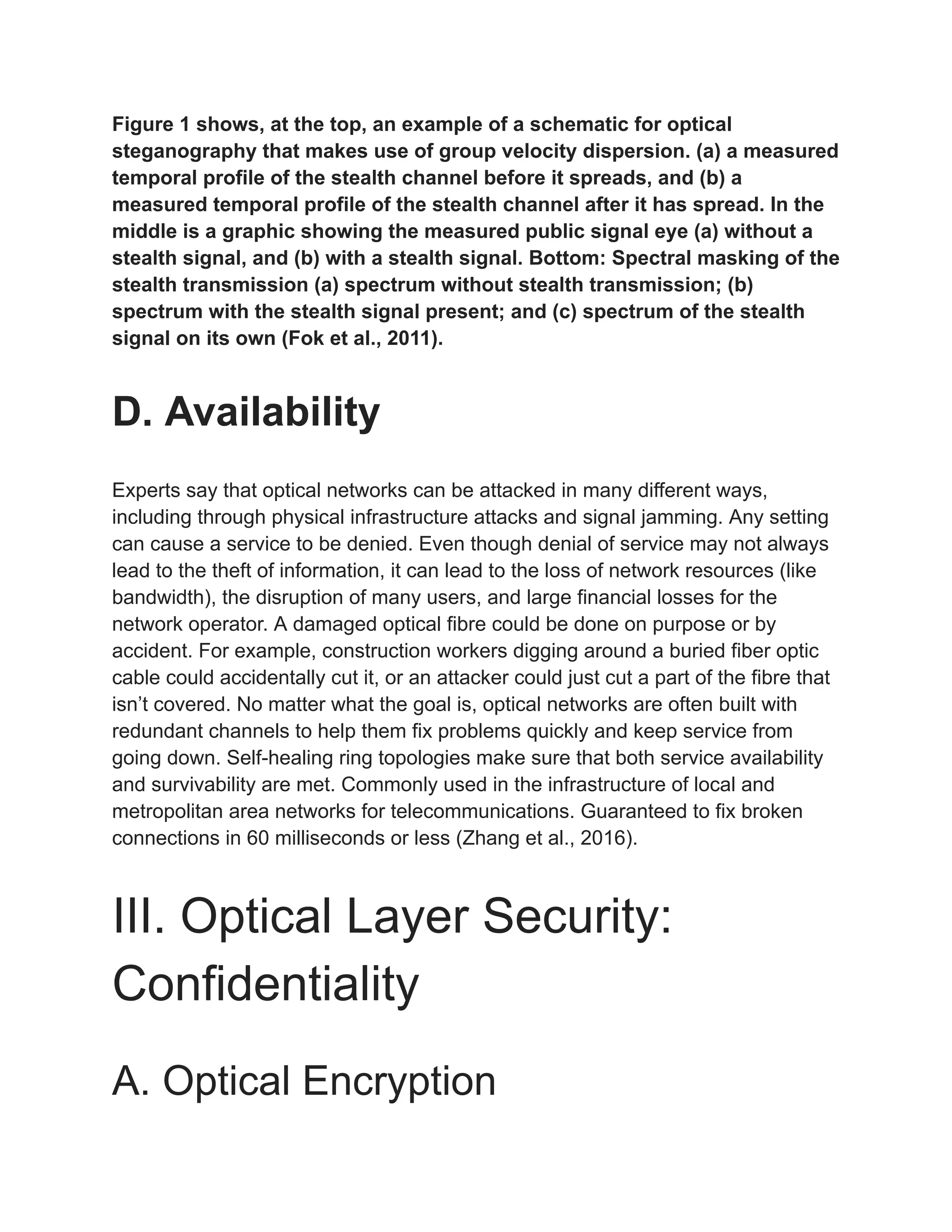 Figure 1 shows, at the top, an example of a schematic for optical
steganography that makes use of group velocity dispersion. (a) a measured
temporal profile of the stealth channel before it spreads, and (b) a
measured temporal profile of the stealth channel after it has spread. In the
middle is a graphic showing the measured public signal eye (a) without a
stealth signal, and (b) with a stealth signal. Bottom: Spectral masking of the
stealth transmission (a) spectrum without stealth transmission; (b)
spectrum with the stealth signal present; and (c) spectrum of the stealth
signal on its own (Fok et al., 2011).
D. Availability
Experts say that optical networks can be attacked in many different ways,
including through physical infrastructure attacks and signal jamming. Any setting
can cause a service to be denied. Even though denial of service may not always
lead to the theft of information, it can lead to the loss of network resources (like
bandwidth), the disruption of many users, and large financial losses for the
network operator. A damaged optical fibre could be done on purpose or by
accident. For example, construction workers digging around a buried fiber optic
cable could accidentally cut it, or an attacker could just cut a part of the fibre that
isn’t covered. No matter what the goal is, optical networks are often built with
redundant channels to help them fix problems quickly and keep service from
going down. Self-healing ring topologies make sure that both service availability
and survivability are met. Commonly used in the infrastructure of local and
metropolitan area networks for telecommunications. Guaranteed to fix broken
connections in 60 milliseconds or less (Zhang et al., 2016).
III. Optical Layer Security:
Confidentiality
A. Optical Encryption
 