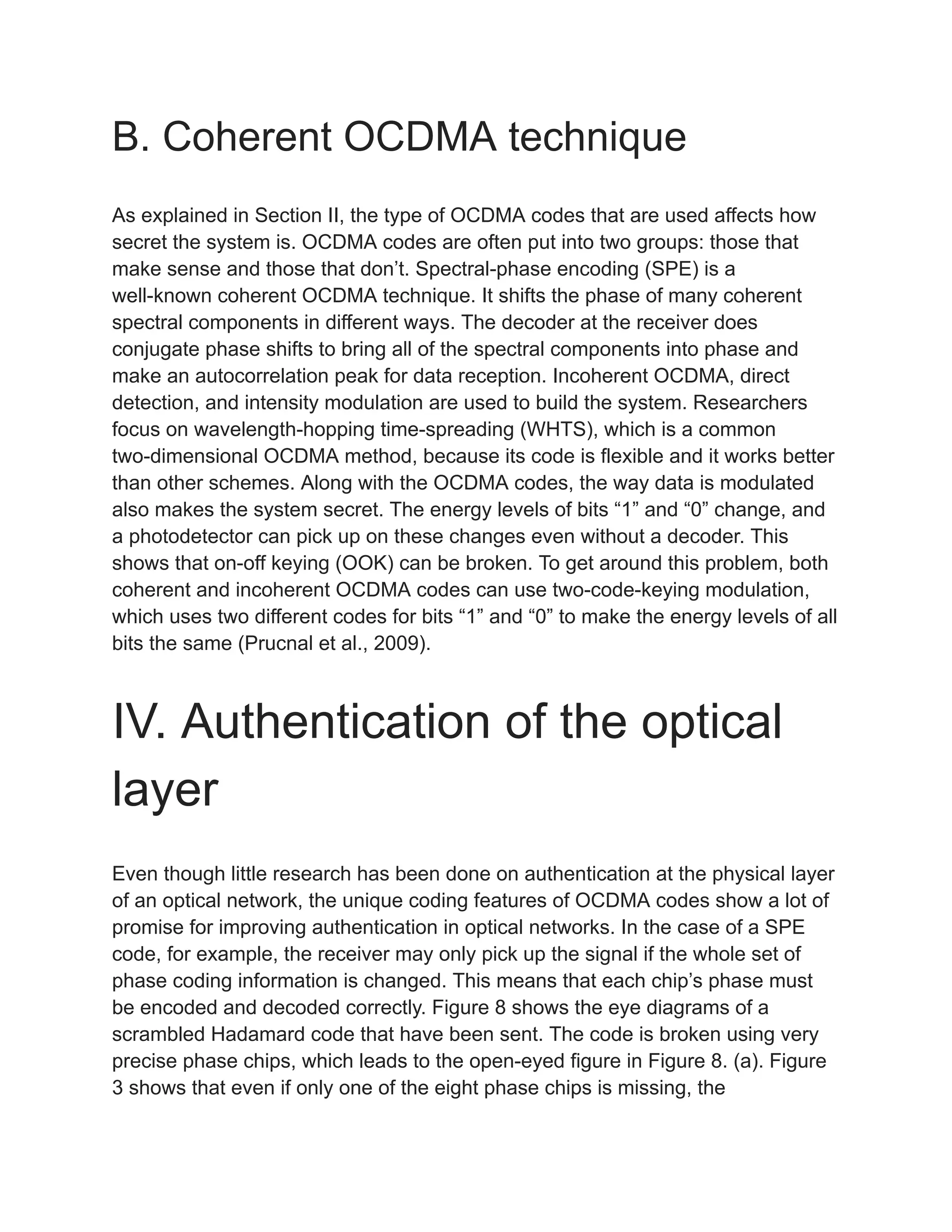 B. Coherent OCDMA technique
As explained in Section II, the type of OCDMA codes that are used affects how
secret the system is. OCDMA codes are often put into two groups: those that
make sense and those that don’t. Spectral-phase encoding (SPE) is a
well-known coherent OCDMA technique. It shifts the phase of many coherent
spectral components in different ways. The decoder at the receiver does
conjugate phase shifts to bring all of the spectral components into phase and
make an autocorrelation peak for data reception. Incoherent OCDMA, direct
detection, and intensity modulation are used to build the system. Researchers
focus on wavelength-hopping time-spreading (WHTS), which is a common
two-dimensional OCDMA method, because its code is flexible and it works better
than other schemes. Along with the OCDMA codes, the way data is modulated
also makes the system secret. The energy levels of bits “1” and “0” change, and
a photodetector can pick up on these changes even without a decoder. This
shows that on-off keying (OOK) can be broken. To get around this problem, both
coherent and incoherent OCDMA codes can use two-code-keying modulation,
which uses two different codes for bits “1” and “0” to make the energy levels of all
bits the same (Prucnal et al., 2009).
IV. Authentication of the optical
layer
Even though little research has been done on authentication at the physical layer
of an optical network, the unique coding features of OCDMA codes show a lot of
promise for improving authentication in optical networks. In the case of a SPE
code, for example, the receiver may only pick up the signal if the whole set of
phase coding information is changed. This means that each chip’s phase must
be encoded and decoded correctly. Figure 8 shows the eye diagrams of a
scrambled Hadamard code that have been sent. The code is broken using very
precise phase chips, which leads to the open-eyed figure in Figure 8. (a). Figure
3 shows that even if only one of the eight phase chips is missing, the
 