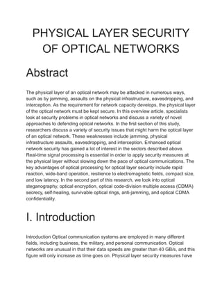 PHYSICAL LAYER SECURITY
OF OPTICAL NETWORKS
Abstract
The physical layer of an optical network may be attacked in numerous ways,
such as by jamming, assaults on the physical infrastructure, eavesdropping, and
interception. As the requirement for network capacity develops, the physical layer
of the optical network must be kept secure. In this overview article, specialists
look at security problems in optical networks and discuss a variety of novel
approaches to defending optical networks. In the first section of this study,
researchers discuss a variety of security issues that might harm the optical layer
of an optical network. These weaknesses include jamming, physical
infrastructure assaults, eavesdropping, and interception. Enhanced optical
network security has gained a lot of interest in the sectors described above.
Real-time signal processing is essential in order to apply security measures at
the physical layer without slowing down the pace of optical communications. The
key advantages of optical processing for optical layer security include rapid
reaction, wide-band operation, resilience to electromagnetic fields, compact size,
and low latency. In the second part of this research, we look into optical
steganography, optical encryption, optical code-division multiple access (CDMA)
secrecy, self-healing, survivable optical rings, anti-jamming, and optical CDMA
confidentiality.
I. Introduction
Introduction Optical communication systems are employed in many different
fields, including business, the military, and personal communication. Optical
networks are unusual in that their data speeds are greater than 40 GB/s, and this
figure will only increase as time goes on. Physical layer security measures have
 